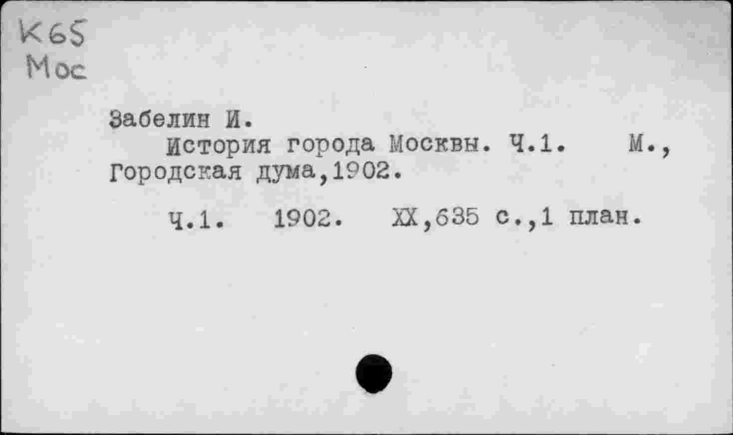 ﻿Kć>$ Mog
Забелин И.
История города Москвы. 4.1.	М.,
Городская дума,1902.
4.1.	1902. XX,635 с.,1 план.